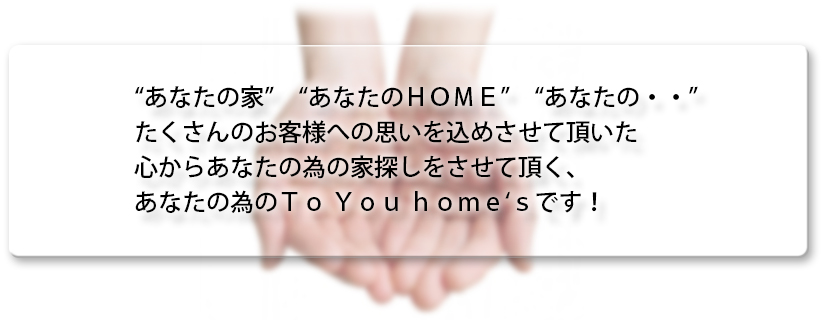 “あなたの家”　“あなたのＨＯＭＥ”　“あなたの・・”たくさんのお客様への思いを込めさせて頂いた心からあなたの為の家探しをさせて頂く、あなたの為のＴｏ Ｙｏｕ ｈｏｍｅ‘ｓです！