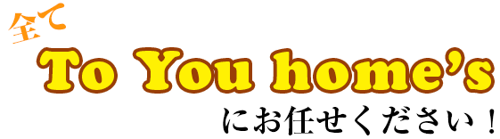 全てTo You home'sにお任せください！