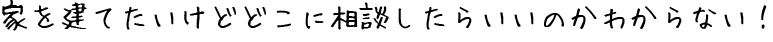 家を建てたいけどどこに相談したらいいのかわからない！