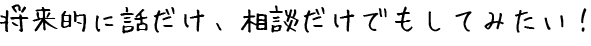 将来的に話だけ、相談だけでもしてみたい！