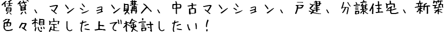 賃貸、マンション購入、中古マンション、戸建、分譲住宅、新築色々想定した上で検討したい！